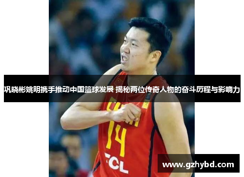 巩晓彬姚明携手推动中国篮球发展 揭秘两位传奇人物的奋斗历程与影响力