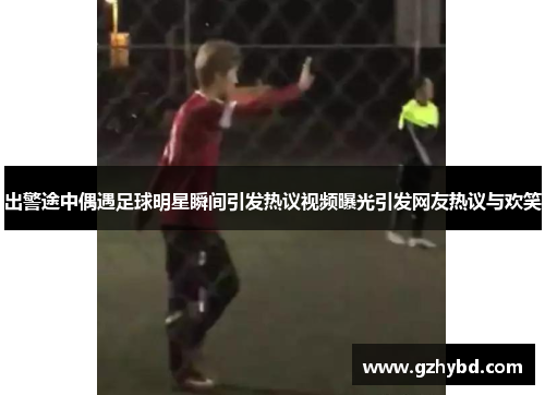 出警途中偶遇足球明星瞬间引发热议视频曝光引发网友热议与欢笑