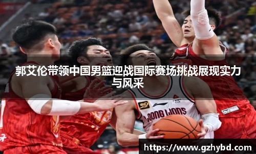 郭艾伦带领中国男篮迎战国际赛场挑战展现实力与风采