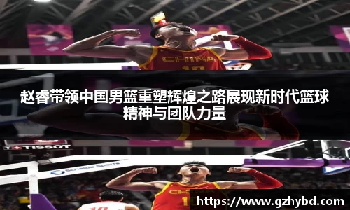赵睿带领中国男篮重塑辉煌之路展现新时代篮球精神与团队力量