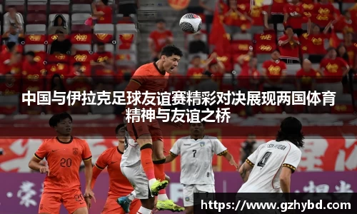 zoty中欧中国与伊拉克足球友谊赛精彩对决展现两国体育精神与友谊之桥